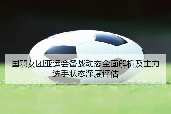 国羽女团亚运会备战动态全面解析及主力选手状态深度评估
